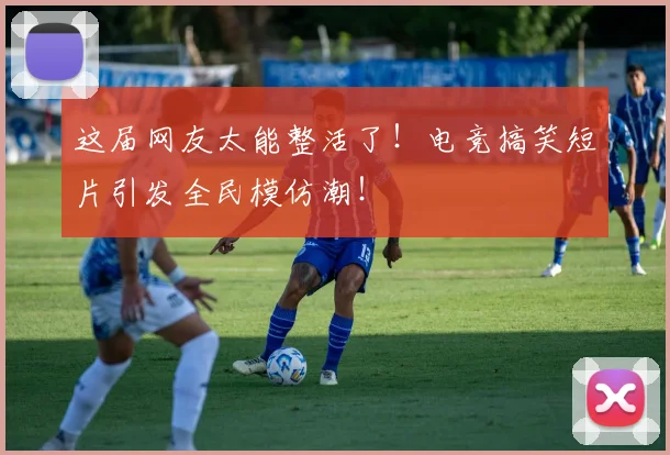 这届网友太能整活了！电竞搞笑短片引发全民模仿潮！